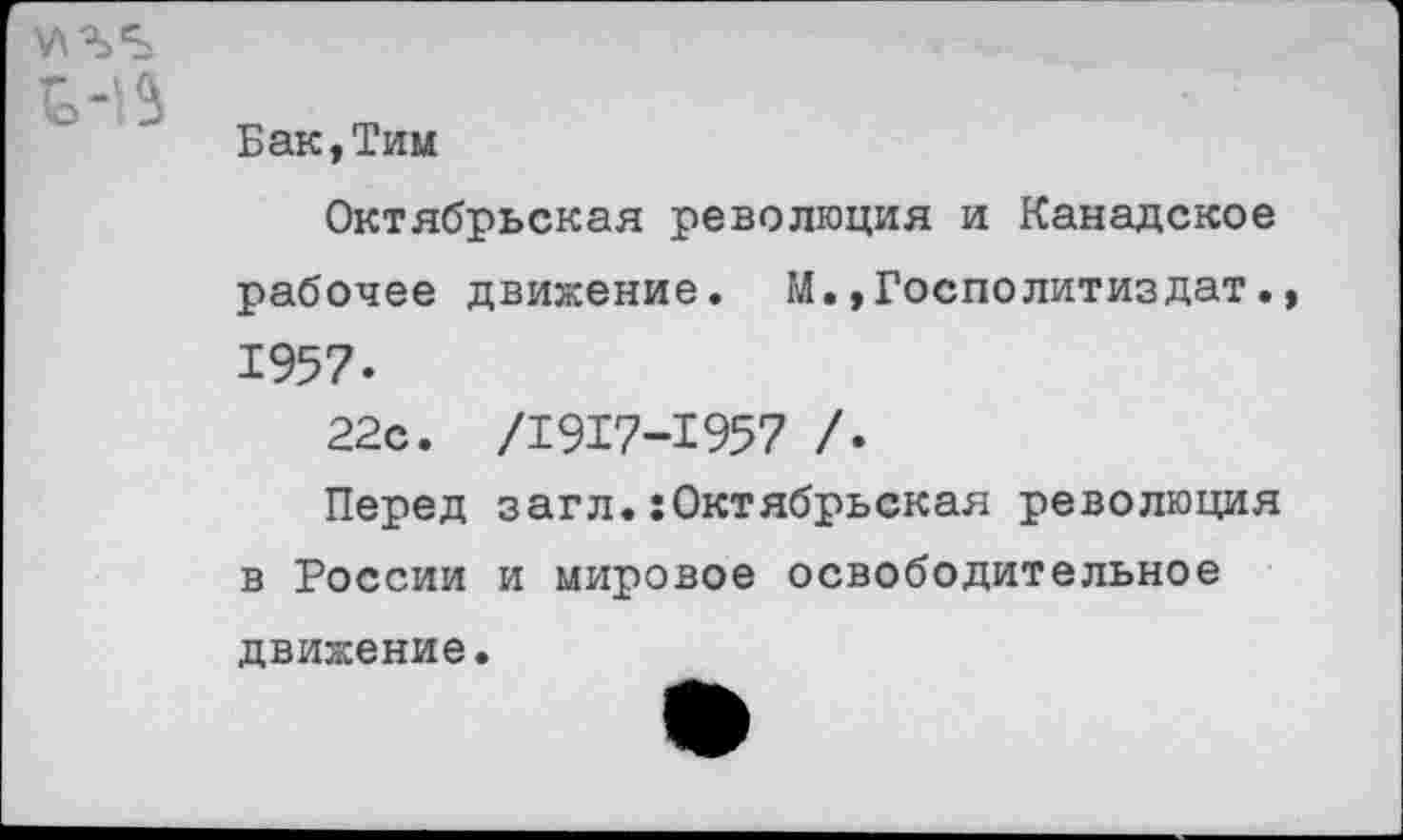 ﻿Бак,Тим
Октябрьская революция и Канадское рабочее движение. М.»Госполитиздат. 1957-
22с. /1917-1957 /.
Перед загл.:Октябрьская революция в России и мировое освободительное движение.